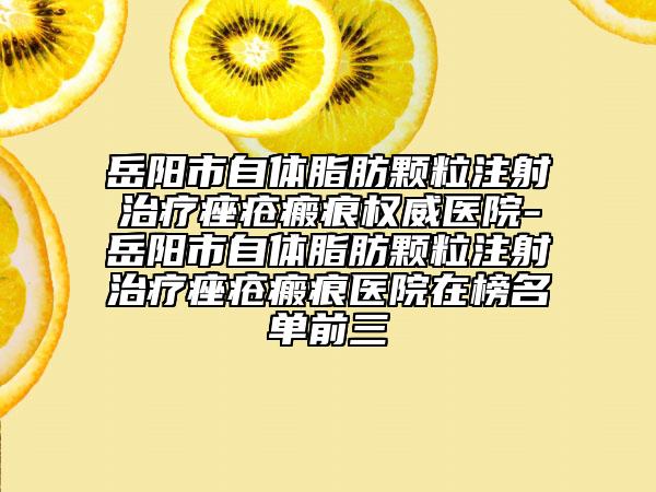 岳阳市自体脂肪颗粒注射治疗痤疮瘢痕权威医院-岳阳市自体脂肪颗粒注射治疗痤疮瘢痕医院在榜名单前三
