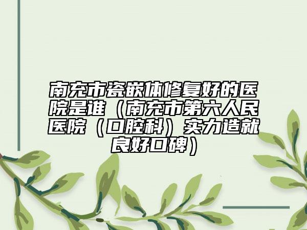 南充市瓷嵌体修复好的医院是谁（南充市第六人民医院（口腔科）实力造就良好口碑）