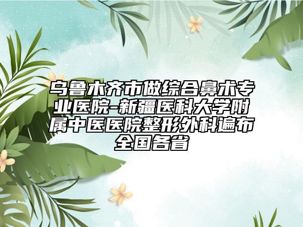乌鲁木齐市做综合鼻术专业医院-新疆医科大学附属中医医院整形外科遍布全国各省