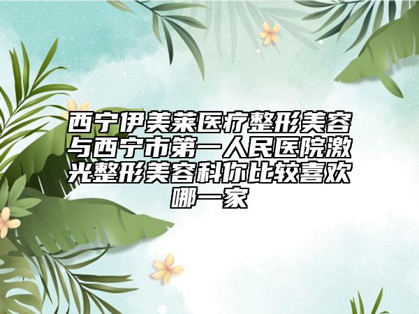 西宁伊美莱医疗整形美容与西宁市第一人民医院激光整形美容科你比较喜欢哪一家