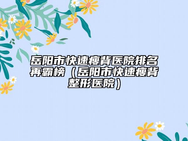 岳阳市快速瘦背医院排名再霸榜（岳阳市快速瘦背整形医院）