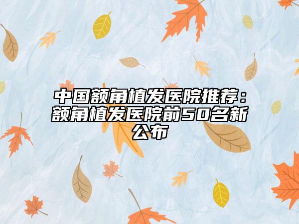 中国额角植发医院推荐：额角植发医院前50名新公布