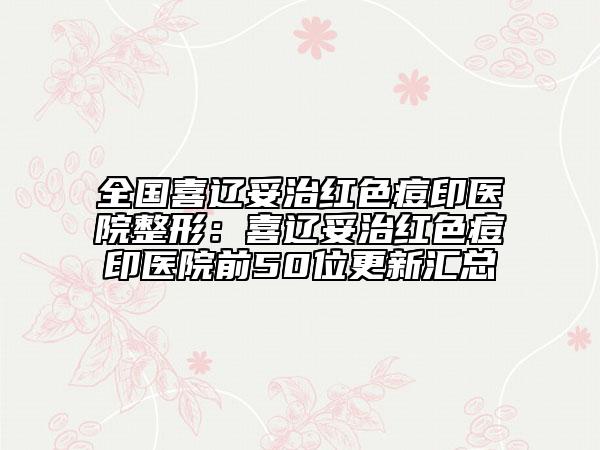 全国喜辽妥治红色痘印医院整形：喜辽妥治红色痘印医院前50位更新汇总