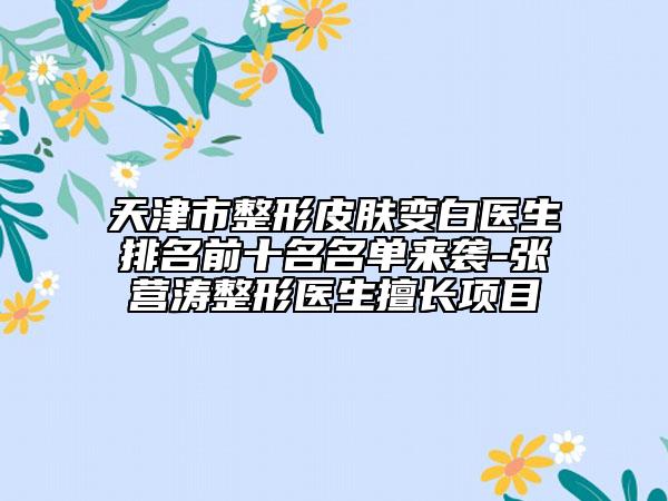 天津市整形皮肤变白医生排名前十名名单来袭-张营涛整形医生擅长项目