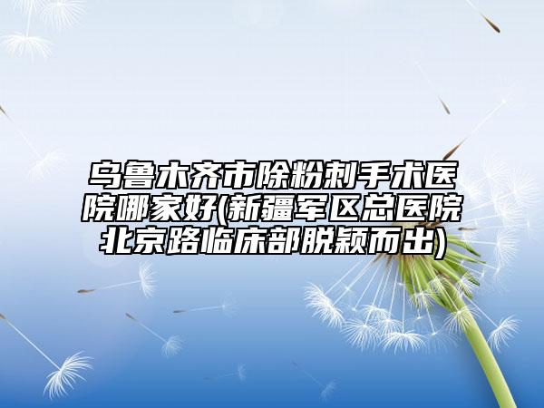 乌鲁木齐市除粉刺手术医院哪家好(新疆军区总医院北京路临床部脱颖而出)