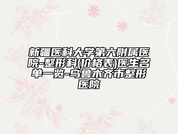 新疆医科大学第六附属医院-整形科(价格表)医生名单一览-乌鲁木齐市整形医院