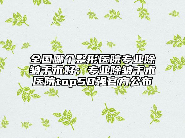 全国哪个整形医院专业除皱手术好：专业除皱手术医院top50强官方公布