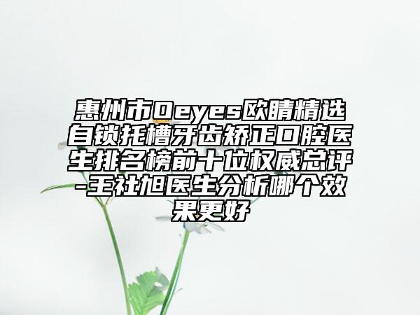 惠州市Oeyes欧睛精选自锁托槽牙齿矫正口腔医生排名榜前十位权威总评-王社旭医生分析哪个效果更好