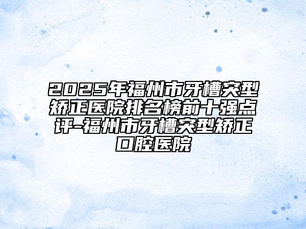 2025年福州市牙槽突型矫正医院排名榜前十强点评-福州市牙槽突型矫正口腔医院