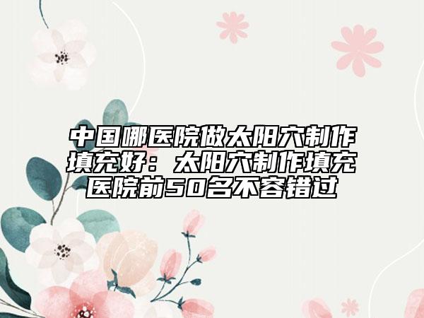 中国哪医院做太阳穴制作填充好：太阳穴制作填充医院前50名不容错过