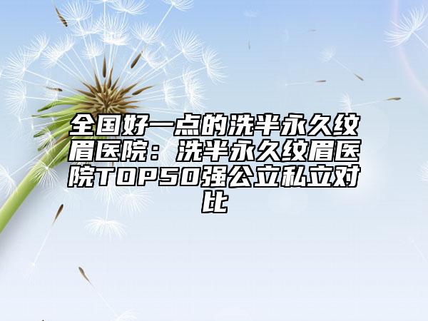 全国好一点的洗半永久纹眉医院：洗半永久纹眉医院TOP50强公立私立对比