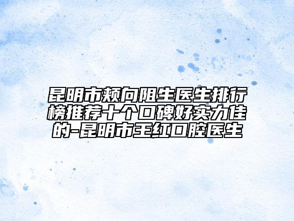 昆明市颊向阻生医生排行榜推荐十个口碑好实力佳的-昆明市王红口腔医生