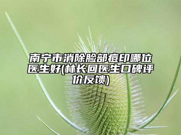 南宁市消除脸部痘印哪位医生好(林长回医生口碑评价反馈)