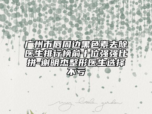 广州市唇周边黑色素去除医生排行榜前十位强强比拼-谢明杰整形医生选择不亏