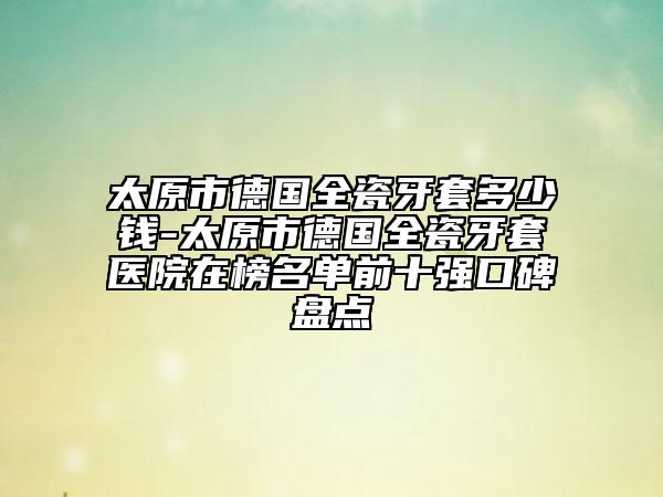 太原市德国全瓷牙套多少钱-太原市德国全瓷牙套医院在榜名单前十强口碑盘点
