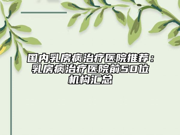 国内乳房病治疗医院推荐：乳房病治疗医院前50位机构汇总