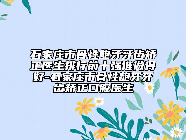 石家庄市骨性龅牙牙齿矫正医生排行前十强谁做得好-石家庄市骨性龅牙牙齿矫正口腔医生