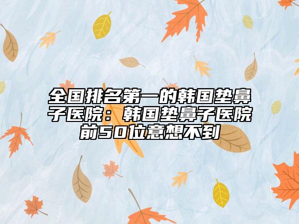 全国排名第一的韩国垫鼻子医院：韩国垫鼻子医院前50位意想不到