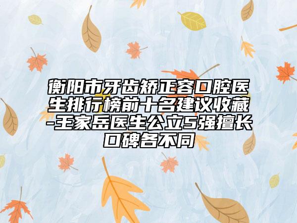 衡阳市牙齿矫正容口腔医生排行榜前十名建议收藏-王家岳医生公立5强擅长口碑各不同