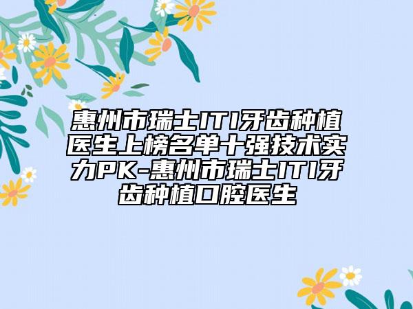 惠州市瑞士ITI牙齿种植医生上榜名单十强技术实力PK-惠州市瑞士ITI牙齿种植口腔医生
