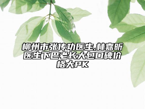 柳州市张传功医生,林嘉昕医生下巴老长大包口碑价格大PK