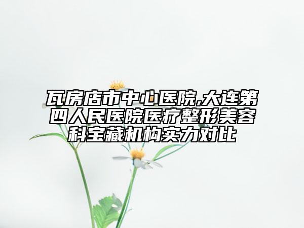 瓦房店市中心医院,大连第四人民医院医疗整形美容科宝藏机构实力对比