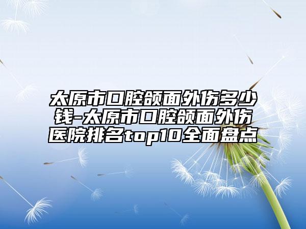 太原市口腔颌面外伤多少钱-太原市口腔颌面外伤医院排名top10全面盘点