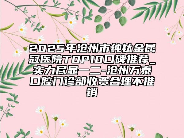 2025年沧州市纯钛金属冠医院TOP10口碑推荐_实力尽显一二-沧州万泰口腔门诊部收费合理不推销