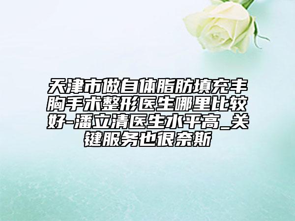 天津市做自体脂肪填充丰胸手术整形医生哪里比较好-潘立清医生水平高_关键服务也很奈斯