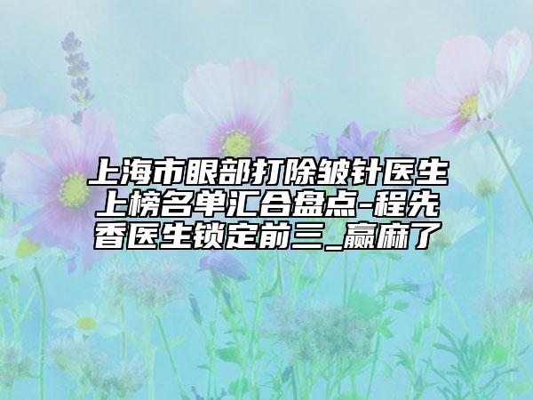 上海市眼部打除皱针医生上榜名单汇合盘点-程先香医生锁定前三_赢麻了