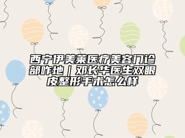 西宁伊美莱医疗美容门诊部咋地｜邓长华医生双眼皮整形手术怎么样