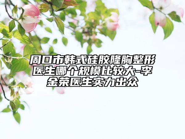 周口市韩式硅胶隆胸整形医生哪个规模比较大-李金荣医生实力出众