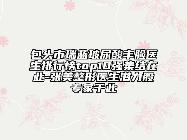 包头市瑞蓝玻尿酸丰脸医生排行榜top10强集结在此-张美整形医生潜力股专家于此