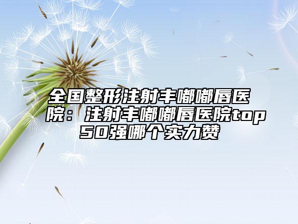 全国整形注射丰嘟嘟唇医院：注射丰嘟嘟唇医院top50强哪个实力赞