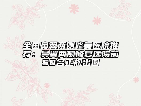 全国鼻翼两侧修复医院推荐：鼻翼两侧修复医院前50名正规出圈