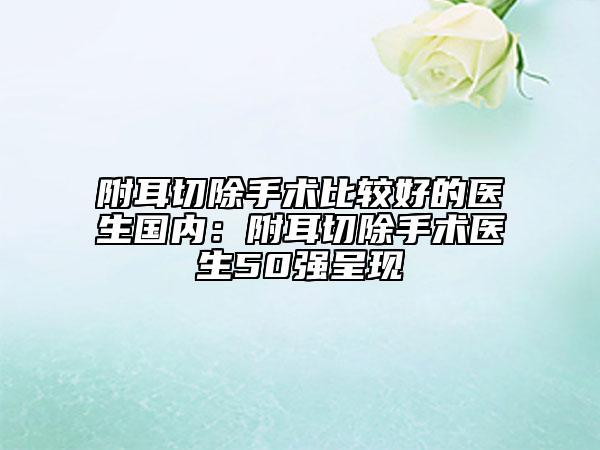 附耳切除手术比较好的医生国内：附耳切除手术医生50强呈现