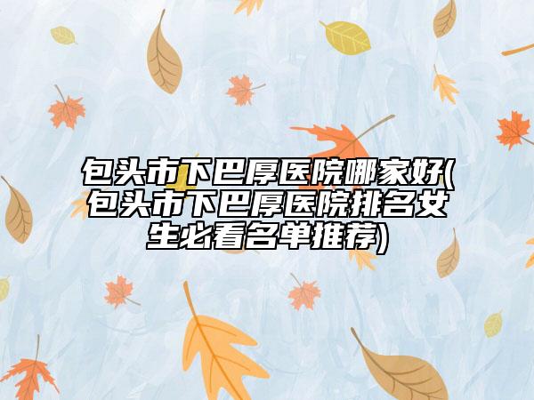 包头市下巴厚医院哪家好(包头市下巴厚医院排名女生必看名单推荐)