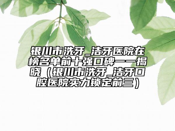 银川市洗牙_洁牙医院在榜名单前十强口碑一一揭晓（银川市洗牙_洁牙口腔医院实力锁定前三）