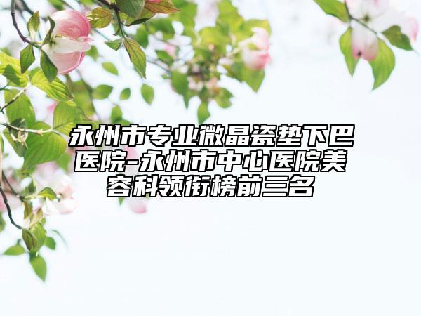 永州市专业微晶瓷垫下巴医院-永州市中心医院美容科领衔榜前三名