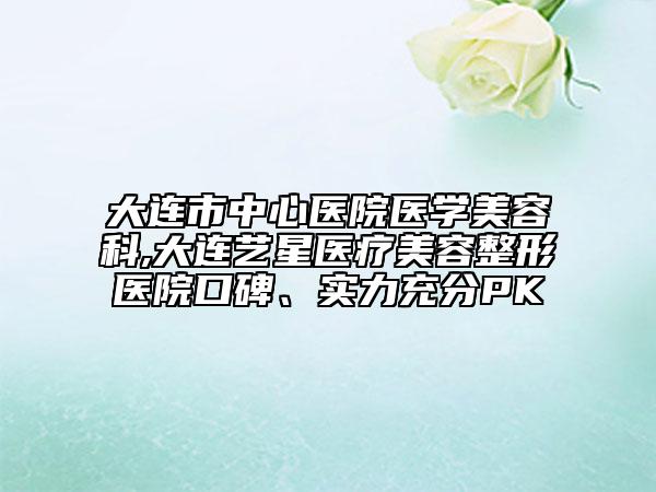 大连市中心医院医学美容科,大连艺星医疗美容整形医院口碑、实力充分PK