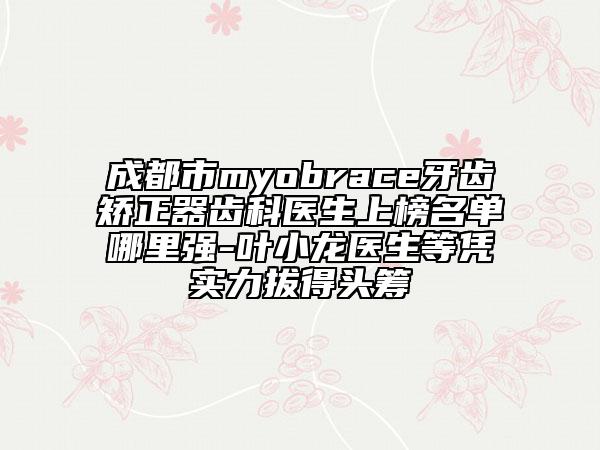 成都市myobrace牙齿矫正器齿科医生上榜名单哪里强-叶小龙医生等凭实力拔得头筹