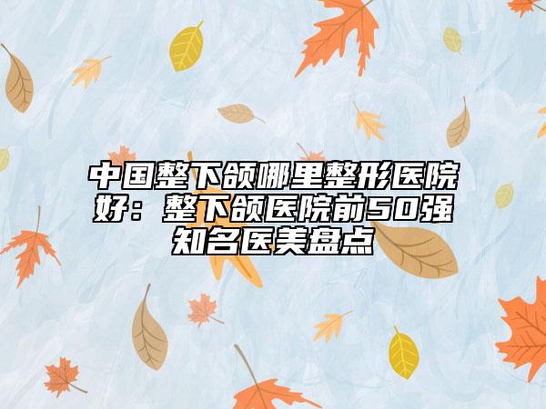 中国整下颌哪里整形医院好：整下颌医院前50强知名医美盘点