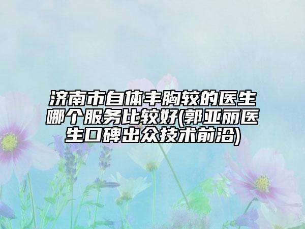 济南市自体丰胸较的医生哪个服务比较好(郭亚丽医生口碑出众技术前沿)