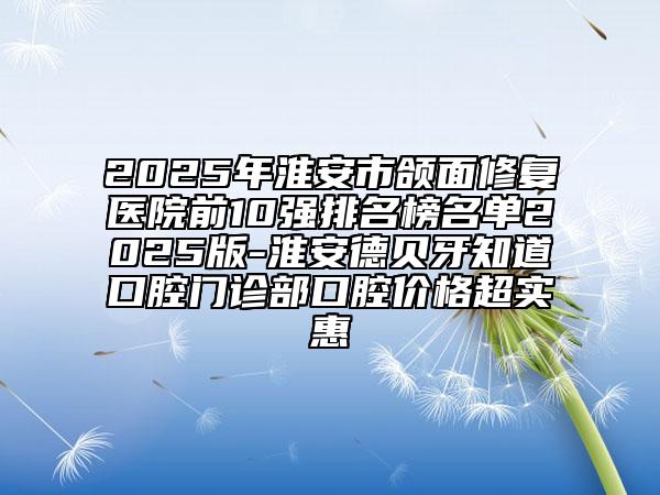 2025年淮安市颌面修复医院前10强排名榜名单2025版-淮安德贝牙知道口腔门诊部口腔价格超实惠