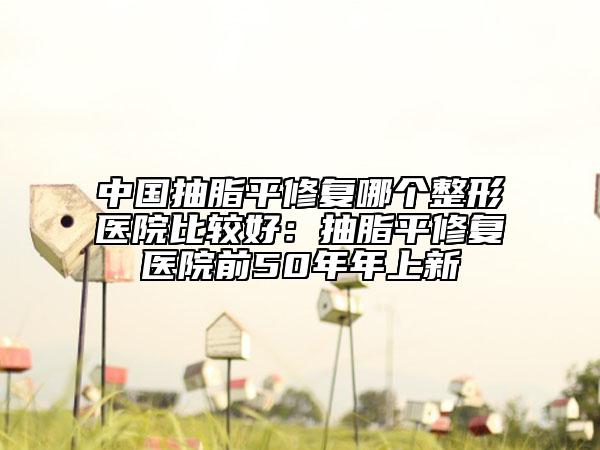 中国抽脂平修复哪个整形医院比较好：抽脂平修复医院前50年年上新