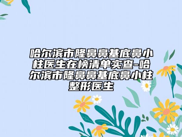 哈尔滨市隆鼻鼻基底鼻小柱医生在榜清单实查-哈尔滨市隆鼻鼻基底鼻小柱整形医生
