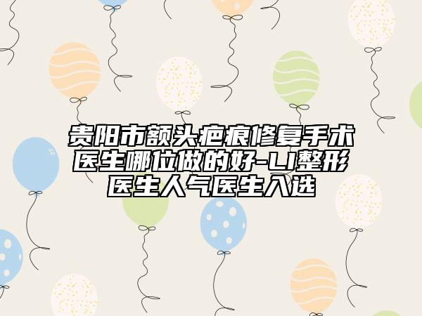 贵阳市额头疤痕修复手术医生哪位做的好-LI整形医生人气医生入选