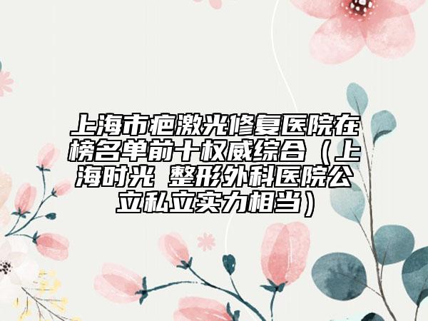 上海市疤激光修复医院在榜名单前十权威综合（上海时光​整形外科医院公立私立实力相当）
