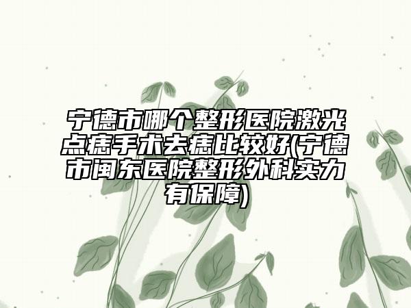宁德市哪个整形医院激光点痣手术去痣比较好(宁德市闽东医院整形外科实力有保障)