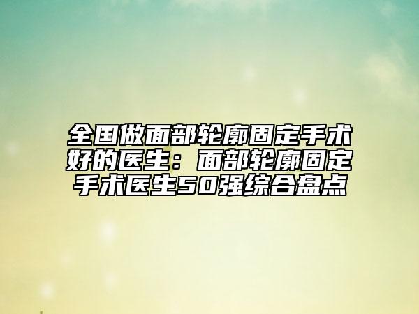 全国做面部轮廓固定手术好的医生：面部轮廓固定手术医生50强综合盘点